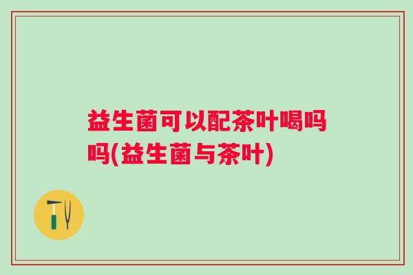 益生菌可以配茶叶喝吗吗(益生菌与茶叶) 益生菌可以配茶叶喝吗吗(益生菌与茶叶)