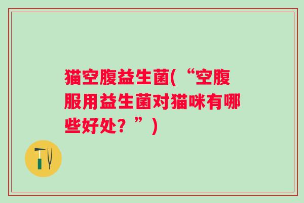 猫空腹益生菌(“空腹服用益生菌对猫咪有哪些好处?”) 猫空腹益生菌(“空腹服用益生菌对猫咪有哪些好处?”)