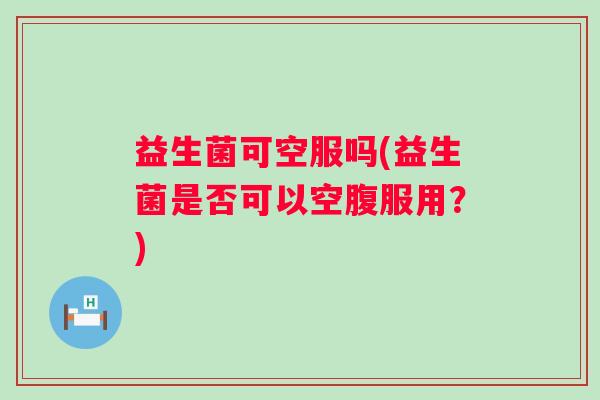 益生菌可空服吗(益生菌是否可以空腹服用？)