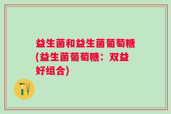 益生菌和益生菌葡萄糖(益生菌葡萄糖:双益好组合) 益生菌和益生菌葡萄糖(益生菌葡萄糖:双益好组合)