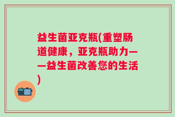 益生菌亚克瓶(重塑肠道健康,亚克瓶助力——益生菌改善您的生活) 益生菌亚克瓶(重塑肠道健康,亚克瓶助力——益生菌改善您的生活)