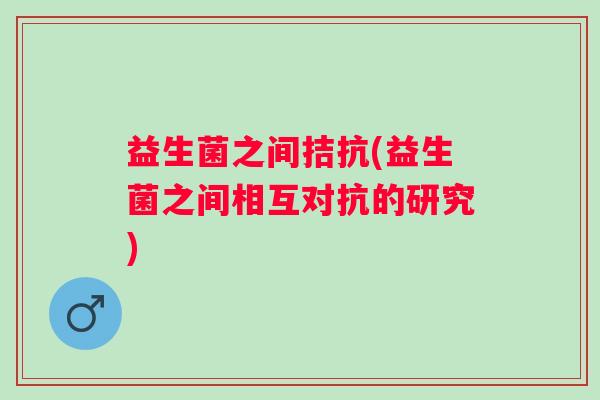 益生菌之间拮抗(益生菌之间相互对抗的研究)