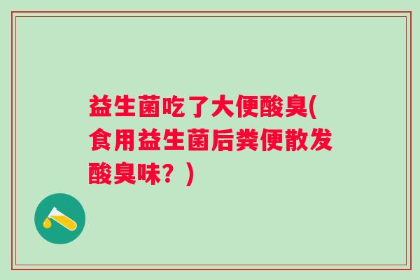 益生菌吃了大便酸臭(食用益生菌后粪便散发酸臭味?) 益生菌吃了大便酸臭(食用益生菌后粪便散发酸臭味?)