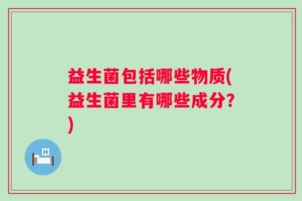 益生菌包括哪些物质(益生菌里有哪些成分？)