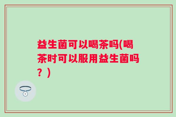 益生菌可以喝茶吗(喝茶时可以服用益生菌吗？)