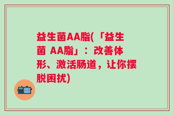 益生菌AA脂(「益生菌 AA脂」:改善体形、激活肠道,让你摆脱困扰) 益生菌AA脂(「益生菌 AA脂」:改善体形、激活肠道,让你摆脱困扰)
