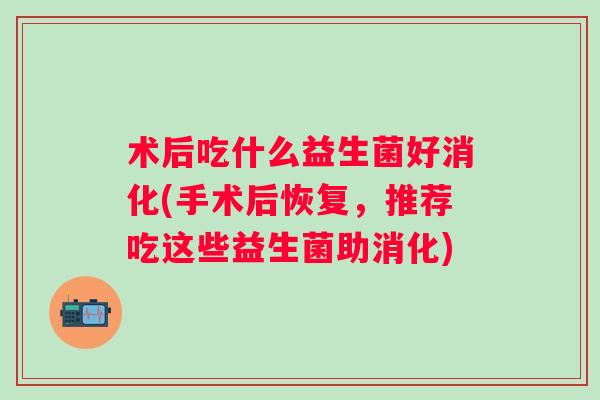 术后吃什么益生菌好消化(手术后恢复，推荐吃这些益生菌助消化)