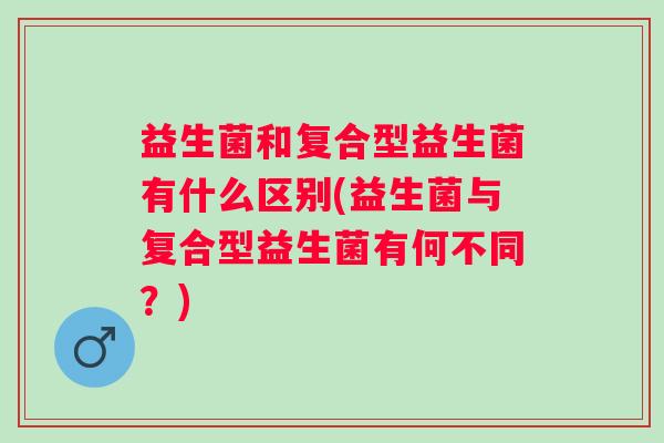 益生菌和复合型益生菌有什么区别(益生菌与复合型益生菌有何不同？)