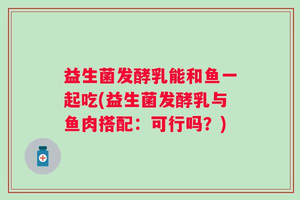 益生菌发酵乳能和鱼一起吃(益生菌发酵乳与鱼肉搭配：可行吗？)
