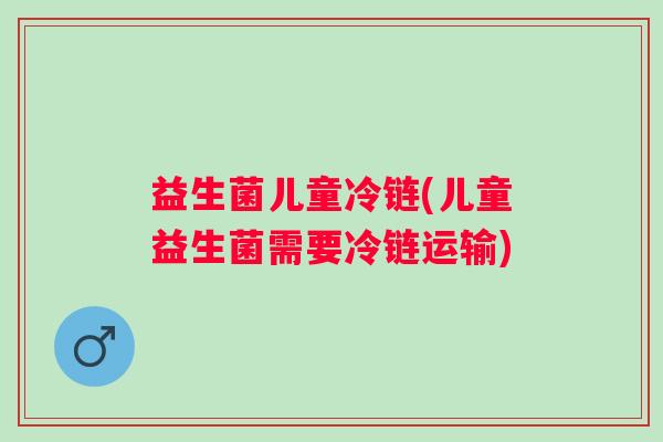 益生菌儿童冷链(儿童益生菌需要冷链运输)