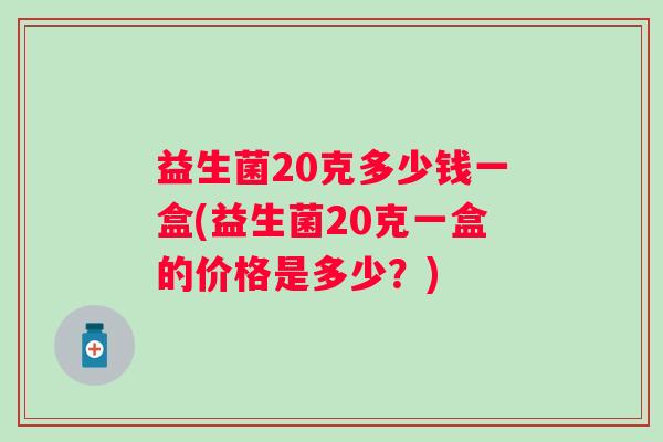 益生菌20克多少钱一盒(益生菌20克一盒的价格是多少?) 益生菌20克多少钱一盒(益生菌20克一盒的价格是多少?)