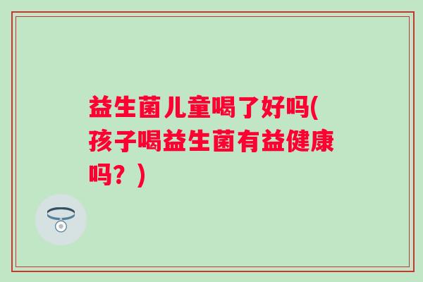 益生菌儿童喝了好吗(孩子喝益生菌有益健康吗？)
