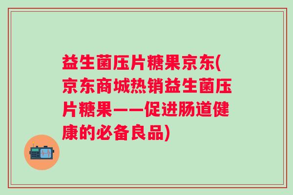 益生菌压片糖果京东(京东商城热销益生菌压片糖果——促进肠道健康的必备良品)