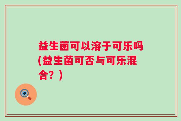 益生菌可以溶于可乐吗(益生菌可否与可乐混合?) 益生菌可以溶于可乐吗(益生菌可否与可乐混合?)