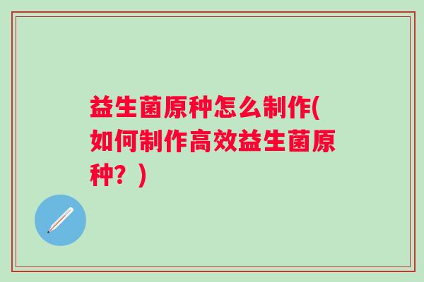 益生菌原种怎么制作(如何制作高效益生菌原种?) 益生菌原种怎么制作(如何制作高效益生菌原种?)