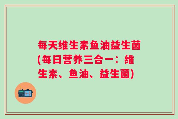 每天维生素鱼油益生菌(每日营养三合一：维生素、鱼油、益生菌)