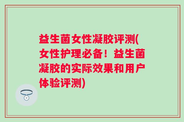 益生菌女性凝胶评测(女性护理必备！益生菌凝胶的实际效果和用户体验评测)