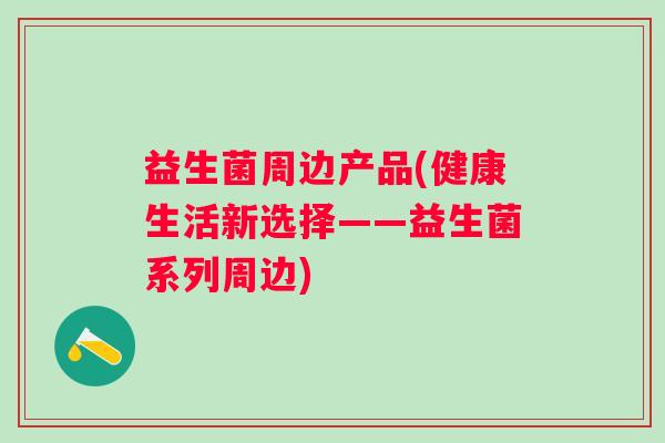 益生菌周边产品(健康生活新选择——益生菌系列周边) 益生菌周边产品(健康生活新选择——益生菌系列周边)