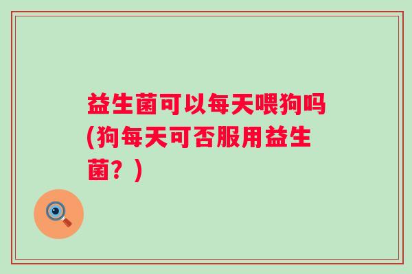 益生菌可以每天喂狗吗(狗每天可否服用益生菌？)