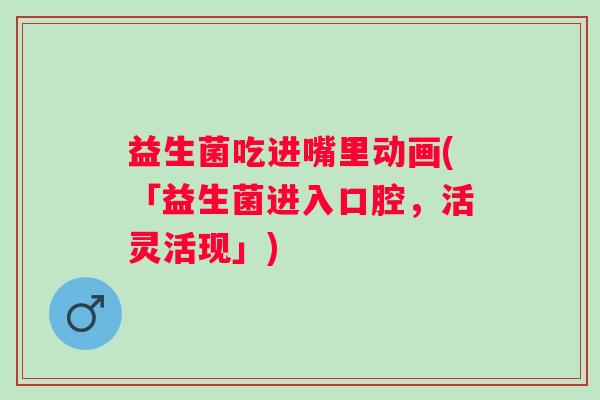 益生菌吃进嘴里动画(「益生菌进入口腔，活灵活现」)