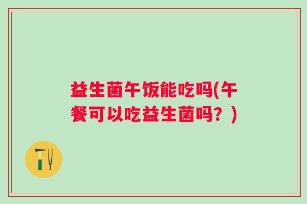 益生菌午饭能吃吗(午餐可以吃益生菌吗？)