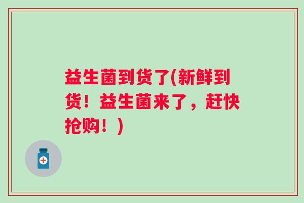益生菌到货了(新鲜到货！益生菌来了，赶快抢购！)