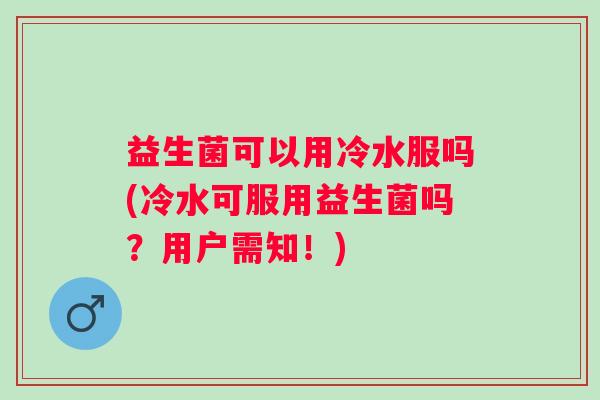 益生菌可以用冷水服吗(冷水可服用益生菌吗？用户需知！)