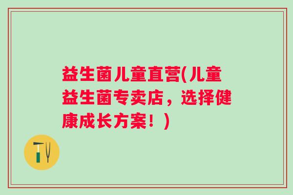 益生菌儿童直营(儿童益生菌专卖店，选择健康成长方案！)