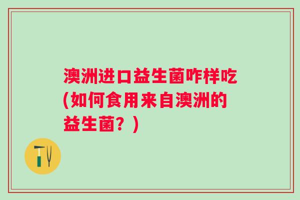 澳洲进口益生菌咋样吃(如何食用来自澳洲的益生菌？)