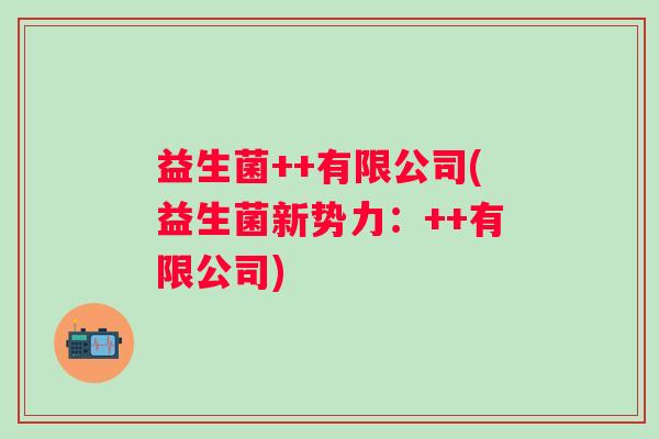益生菌++有限公司(益生菌新势力：++有限公司)