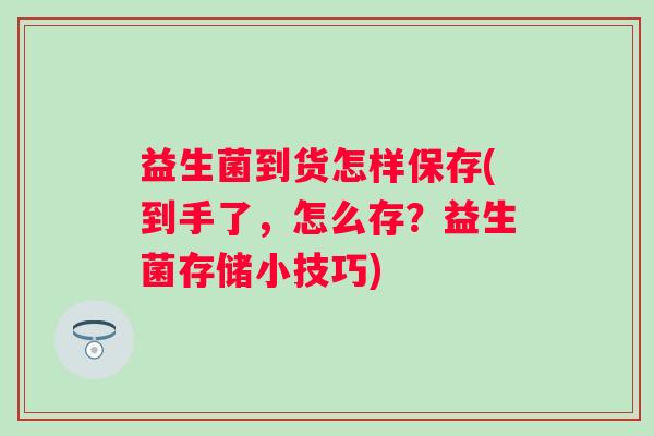 益生菌到货怎样保存(到手了，怎么存？益生菌存储小技巧)