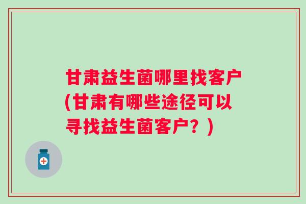 甘肃益生菌哪里找客户(甘肃有哪些途径可以寻找益生菌客户？)