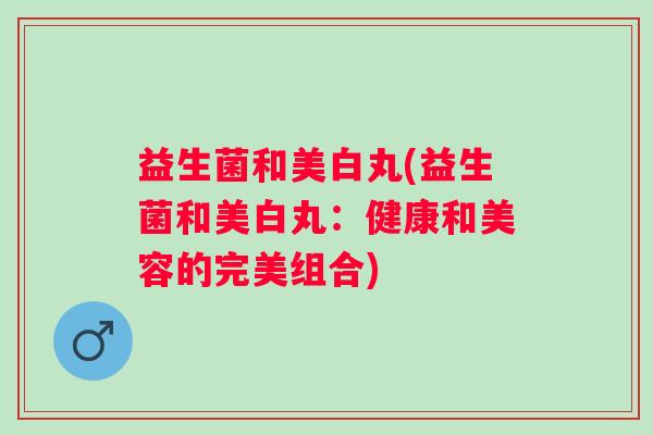 益生菌和美白丸(益生菌和美白丸：健康和美容的完美组合)