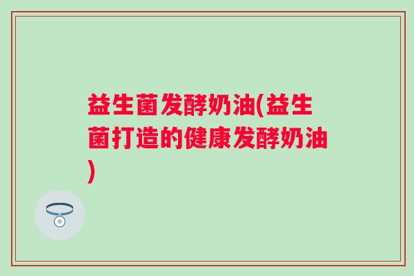 益生菌发酵奶油(益生菌打造的健康发酵奶油)