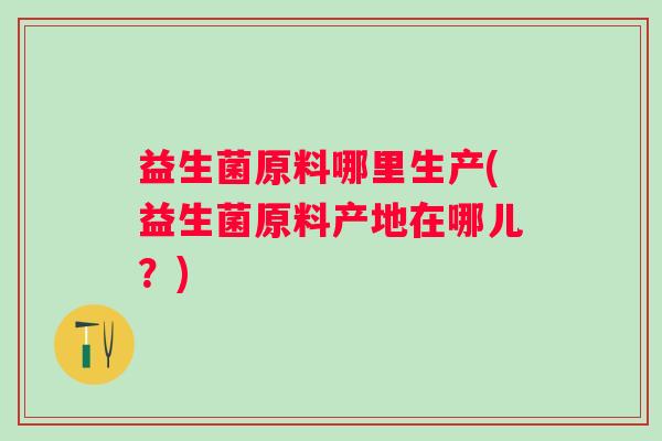 益生菌原料哪里生产(益生菌原料产地在哪儿？)