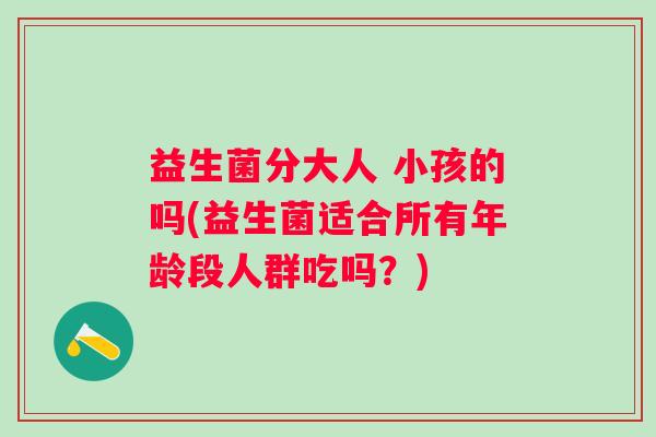 益生菌分大人 小孩的吗(益生菌适合所有年龄段人群吃吗？)