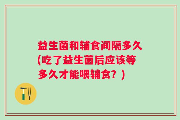 益生菌和辅食间隔多久(吃了益生菌后应该等多久才能喂辅食？)