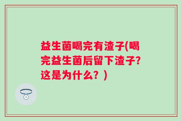 益生菌喝完有渣子(喝完益生菌后留下渣子？这是为什么？)