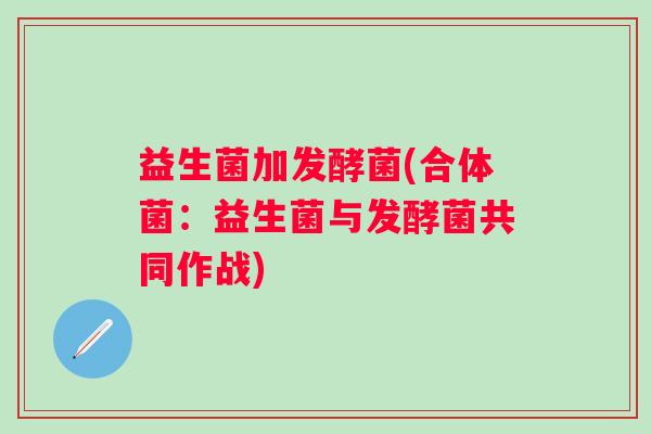益生菌加发酵菌(合体菌：益生菌与发酵菌共同作战)