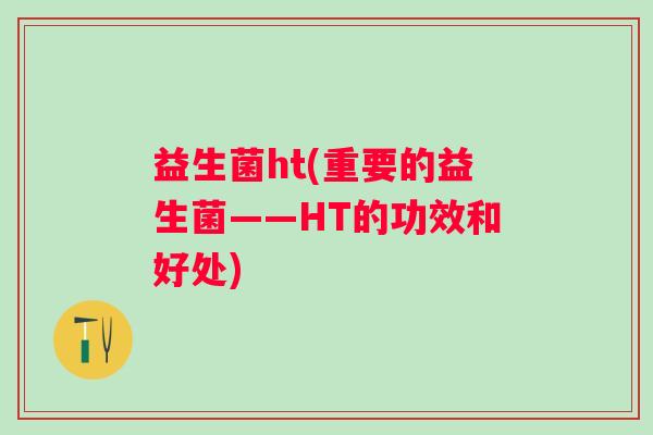 益生菌ht(重要的益生菌——HT的功效和好处) 益生菌ht(重要的益生菌——HT的功效和好处)