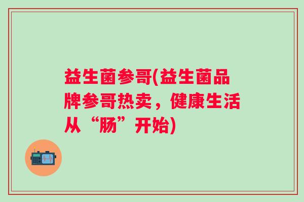 益生菌参哥(益生菌品牌参哥热卖，健康生活从“肠”开始)