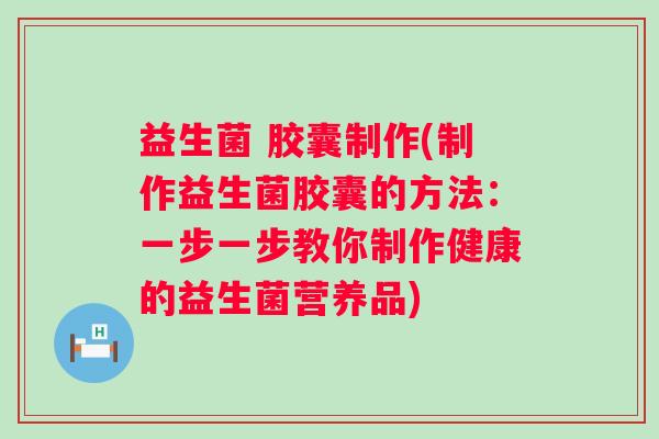 益生菌 胶囊制作(制作益生菌胶囊的方法：一步一步教你制作健康的益生菌营养品)