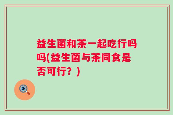 益生菌和茶一起吃行吗吗(益生菌与茶同食是否可行？)