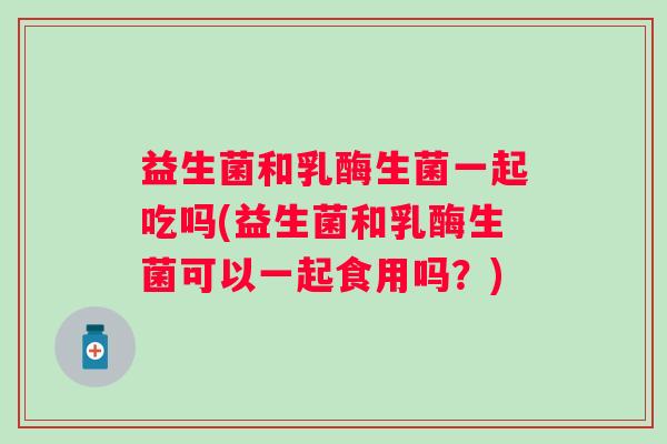 益生菌和乳酶生菌一起吃吗(益生菌和乳酶生菌可以一起食用吗?) 益生菌和乳酶生菌一起吃吗(益生菌和乳酶生菌可以一起食用吗?)
