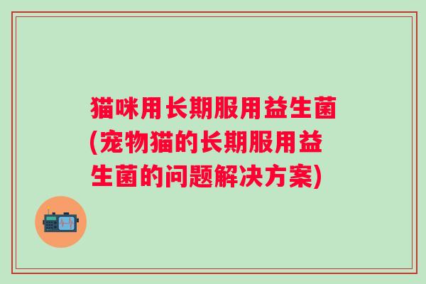 猫咪用长期服用益生菌(宠物猫的长期服用益生菌的问题解决方案) 猫咪用长期服用益生菌(宠物猫的长期服用益生菌的问题解决方案)