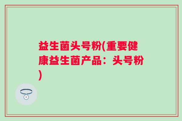 益生菌头号粉(重要健康益生菌产品:头号粉) 益生菌头号粉(重要健康益生菌产品:头号粉)