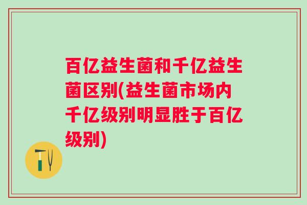 百亿益生菌和千亿益生菌区别(益生菌市场内千亿级别明显胜于百亿级别)