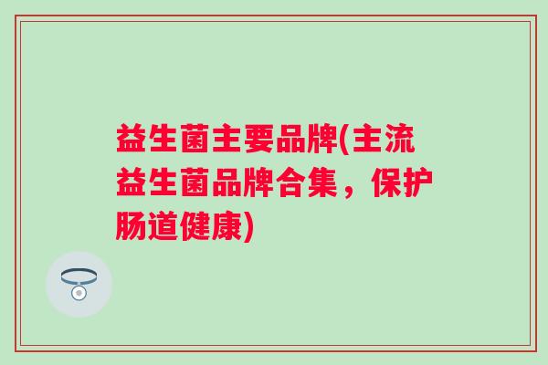 益生菌主要品牌(主流益生菌品牌合集，保护肠道健康)