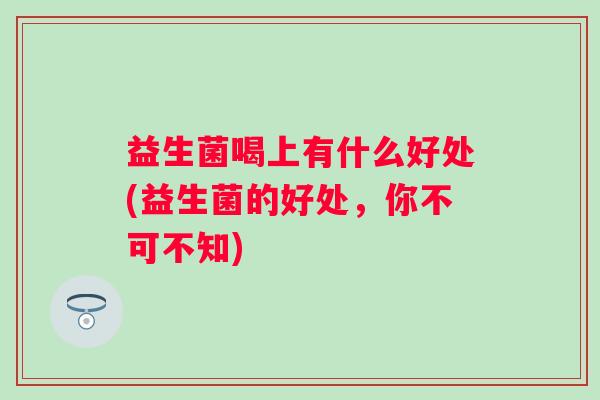 益生菌喝上有什么好处(益生菌的好处,你不可不知) 益生菌喝上有什么好处(益生菌的好处,你不可不知)