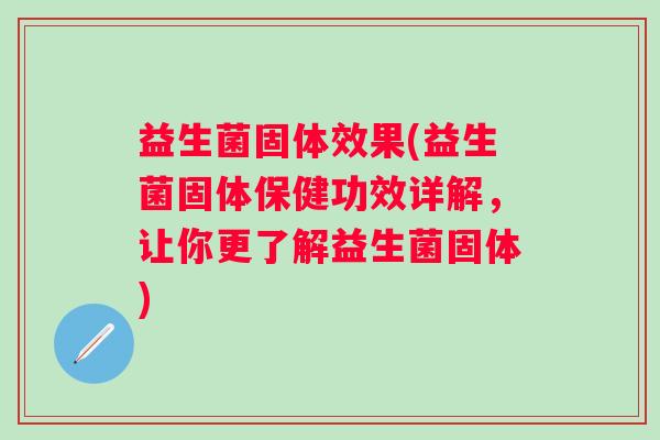 益生菌固体效果(益生菌固体保健功效详解，让你更了解益生菌固体)